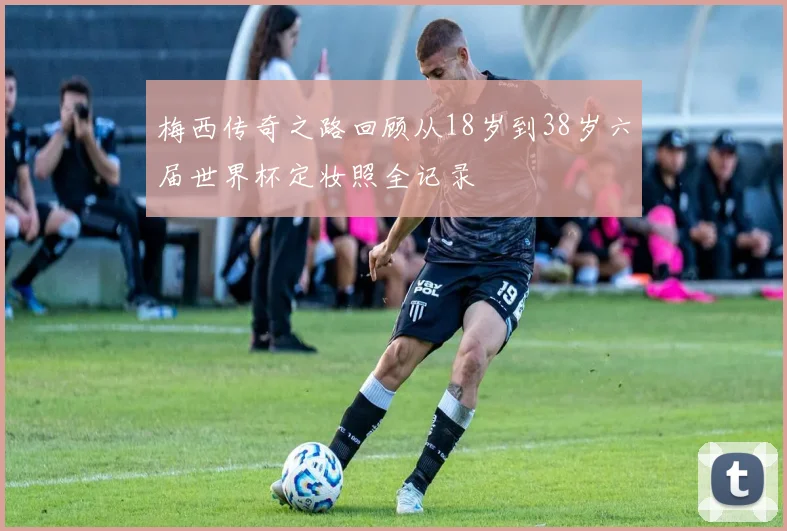 梅西传奇之路回顾从18岁到38岁六届世界杯定妆照全记录