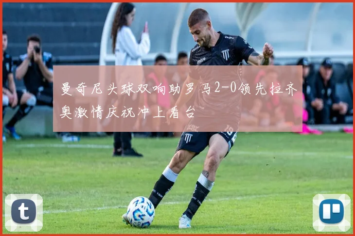 曼奇尼头球双响助罗马2-0领先拉齐奥激情庆祝冲上看台