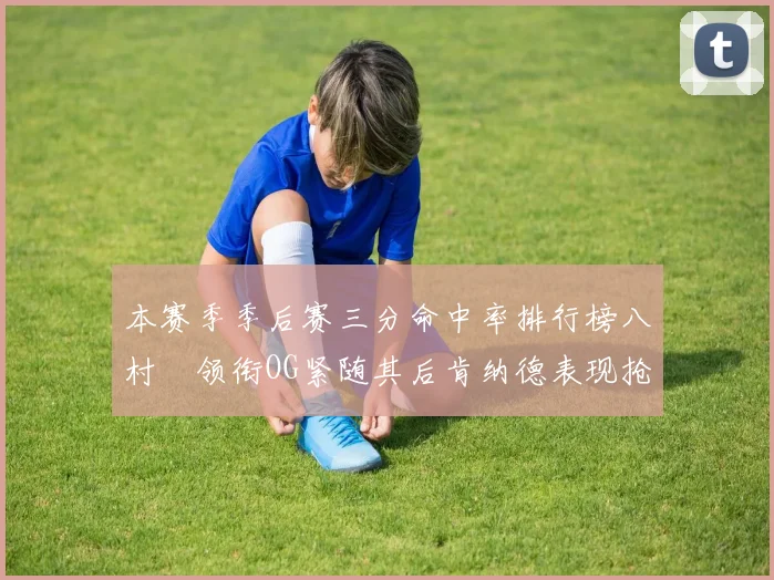 本赛季季后赛三分命中率排行榜八村塁领衔OG紧随其后肯纳德表现抢眼