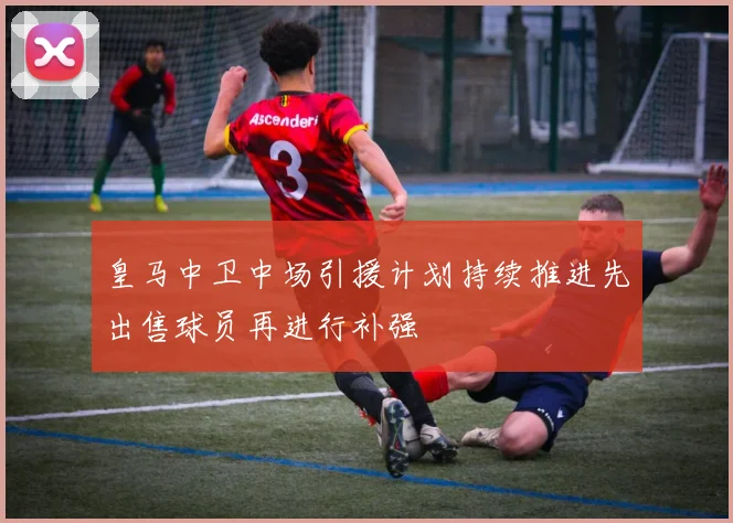 皇马中卫中场引援计划持续推进先出售球员再进行补强