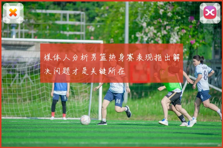 媒体人分析男篮热身赛表现指出解决问题才是关键所在