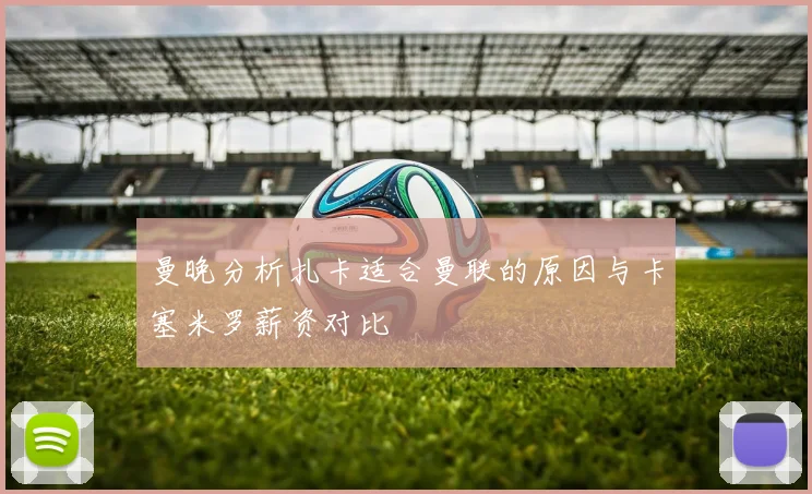 曼晚分析扎卡适合曼联的原因与卡塞米罗薪资对比