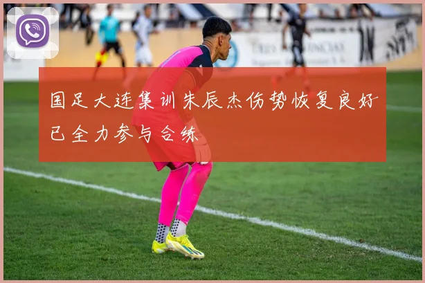 国足大连集训朱辰杰伤势恢复良好已全力参与合练