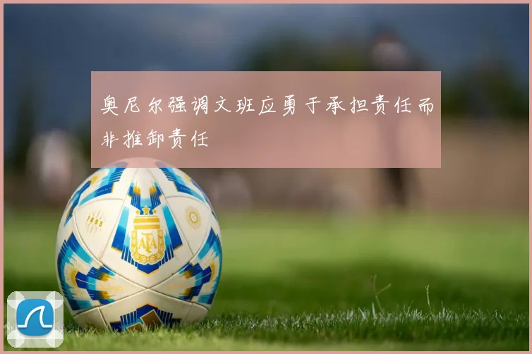 奥尼尔强调文班应勇于承担责任而非推卸责任