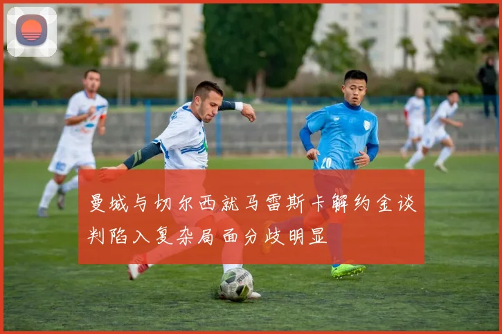 曼城与切尔西就马雷斯卡解约金谈判陷入复杂局面分歧明显
