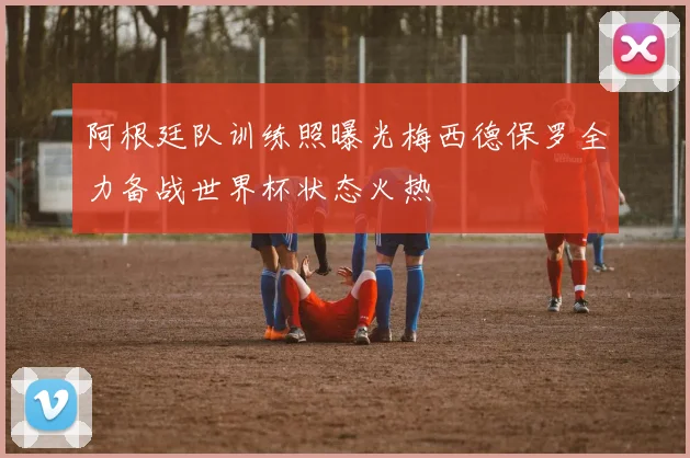阿根廷队训练照曝光梅西德保罗全力备战世界杯状态火热