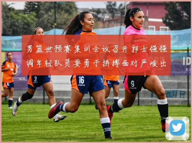 男篮世预赛集训会议召开郭士强强调年轻队员要勇于拼搏面对严峻出线形势