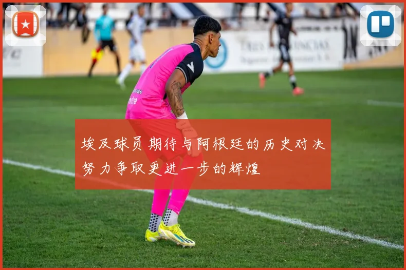 埃及球员期待与阿根廷的历史对决努力争取更进一步的辉煌