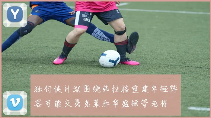 独行侠计划围绕弗拉格重建年轻阵容可能交易克莱和华盛顿等老将