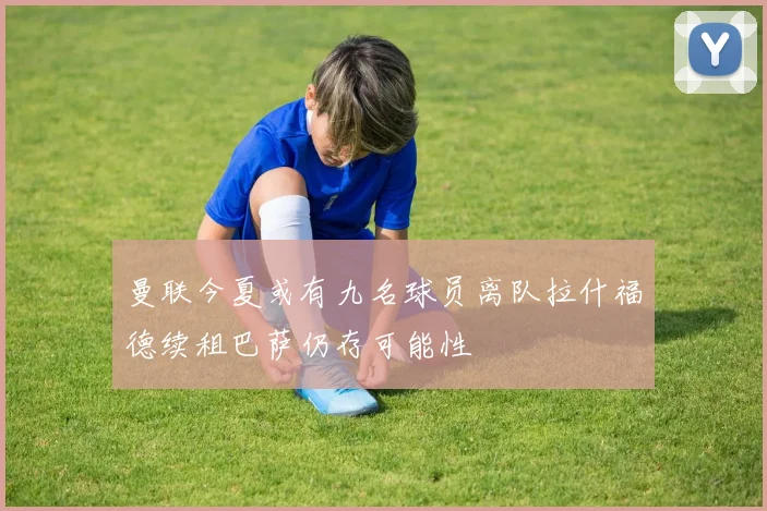 曼联今夏或有九名球员离队拉什福德续租巴萨仍存可能性
