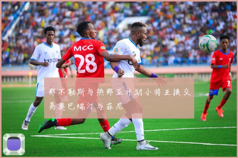 那不勒斯与热那亚计划小将互换交易奥巴瑞汀与菲尼