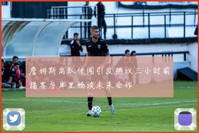 詹姆斯离队传闻引发热议三小时前播客与库里畅谈未来合作