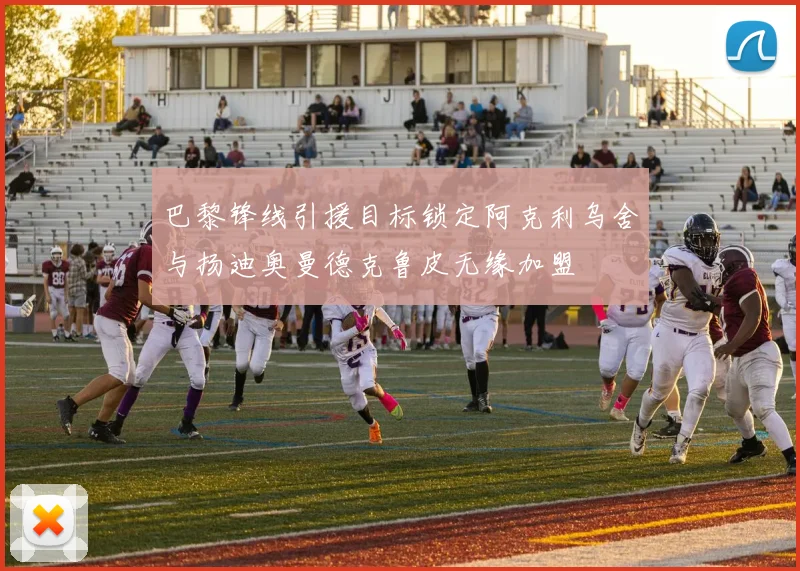 巴黎锋线引援目标锁定阿克利乌舍与扬迪奥曼德克鲁皮无缘加盟