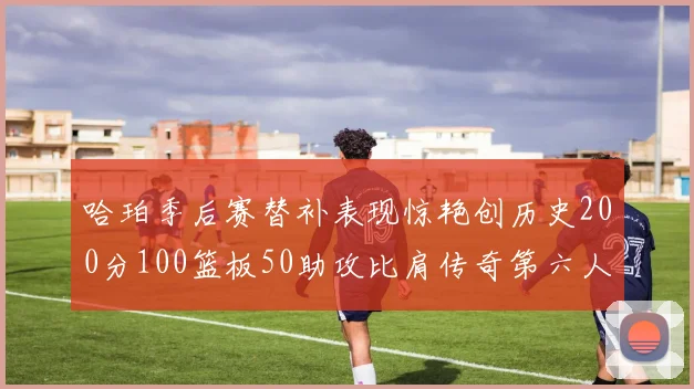 哈珀季后赛替补表现惊艳创历史200分100篮板50助攻比肩传奇第六人