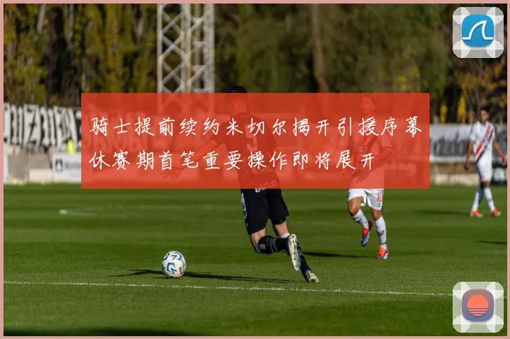 骑士提前续约米切尔揭开引援序幕休赛期首笔重要操作即将展开