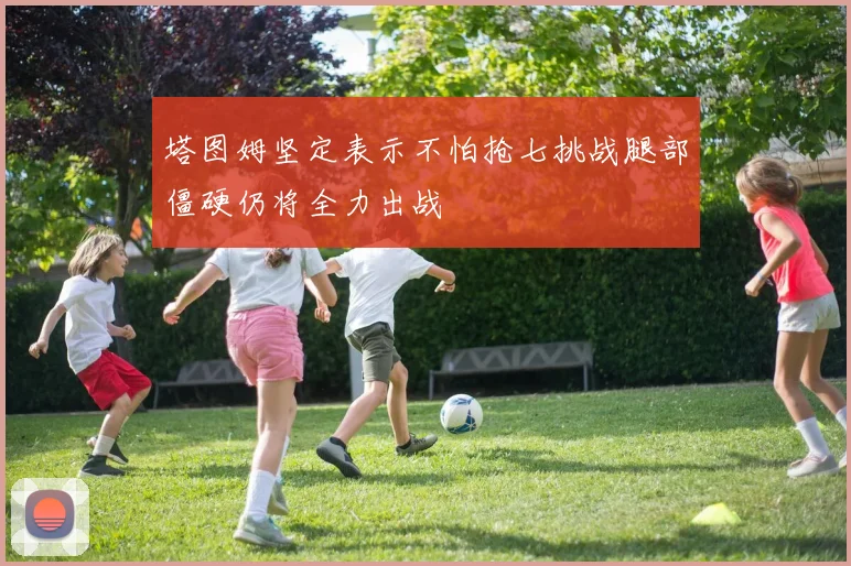 塔图姆坚定表示不怕抢七挑战腿部僵硬仍将全力出战