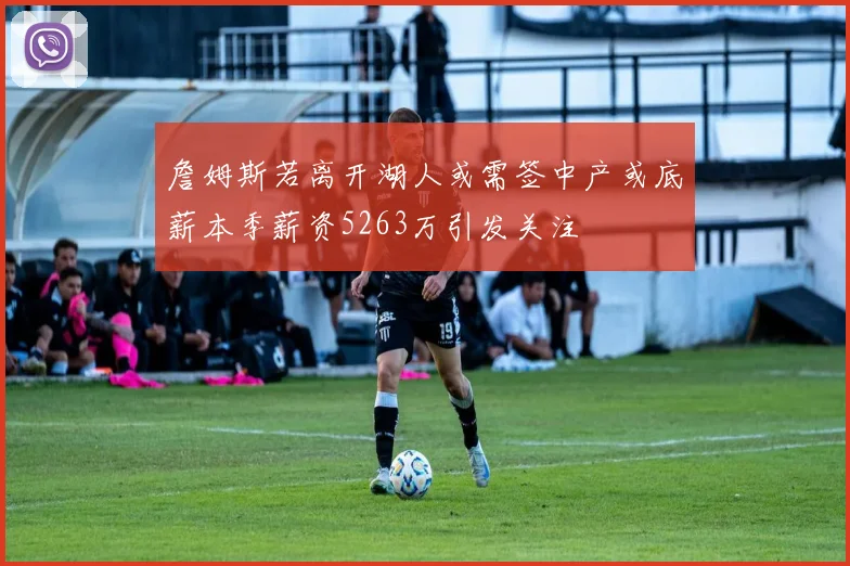詹姆斯若离开湖人或需签中产或底薪本季薪资5263万引发关注