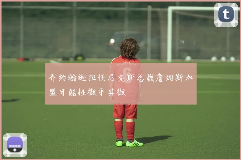 乔约翰逊担任尼克斯总裁詹姆斯加盟可能性微乎其微