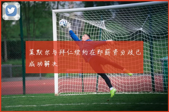 莱默尔与拜仁续约在即薪资分歧已成功解决