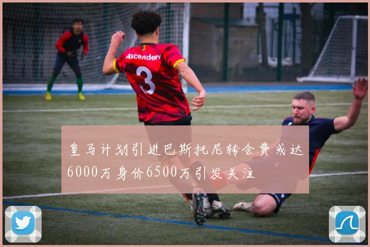 皇马计划引进巴斯托尼转会费或达6000万身价6500万引发关注