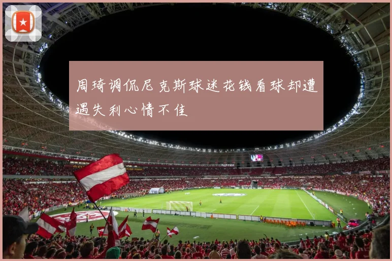 周琦调侃尼克斯球迷花钱看球却遭遇失利心情不佳