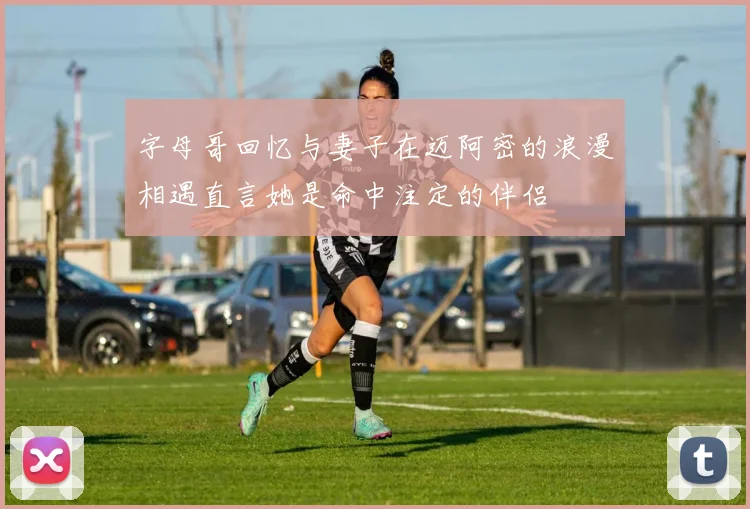 字母哥回忆与妻子在迈阿密的浪漫相遇直言她是命中注定的伴侣