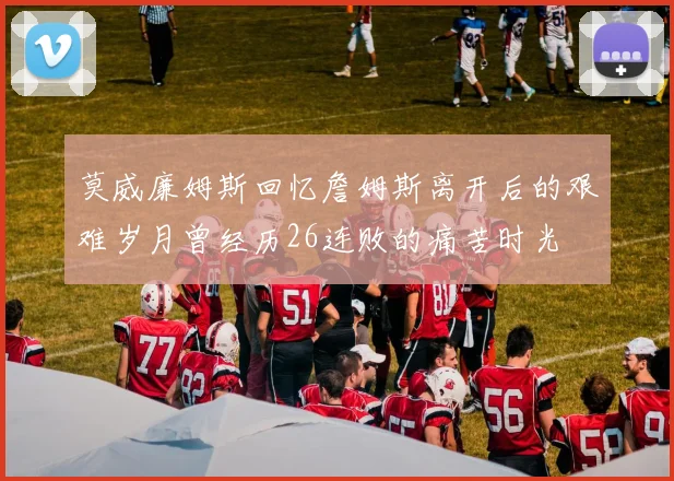 莫威廉姆斯回忆詹姆斯离开后的艰难岁月曾经历26连败的痛苦时光