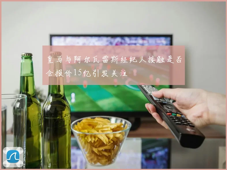 皇马与阿尔瓦雷斯经纪人接触是否会报价15亿引发关注